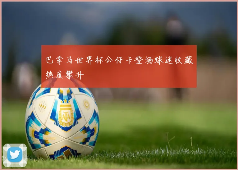 巴拿马世界杯公仔卡登场球迷收藏热度攀升