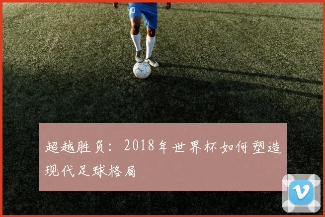 超越胜负：2018年世界杯如何塑造现代足球格局