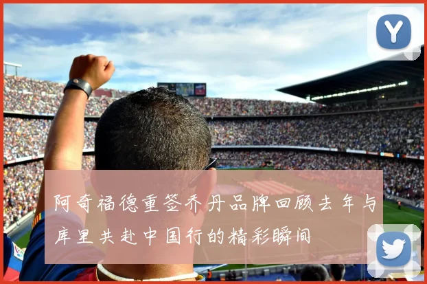 阿奇福德重签乔丹品牌回顾去年与库里共赴中国行的精彩瞬间