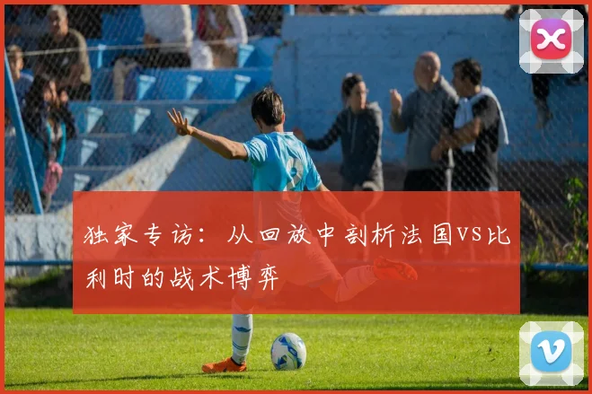 独家专访：从回放中剖析法国vs比利时的战术博弈